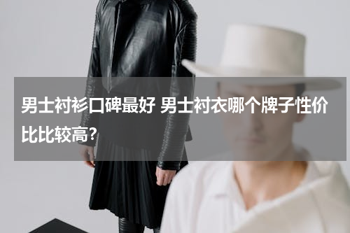 男士衬衫口碑最好 男士衬衣哪个牌子性价比比较高？