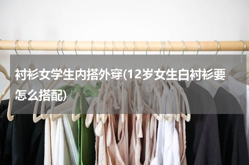 衬衫女学生内搭外穿(12岁女生白衬衫要怎么搭配)