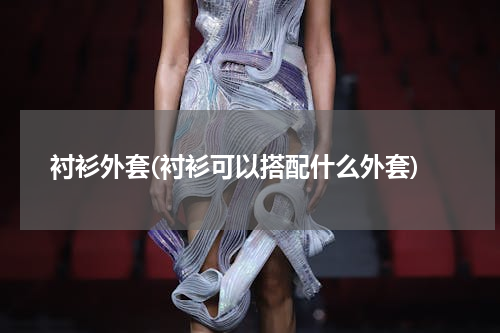 衬衫外套(衬衫可以搭配什么外套)