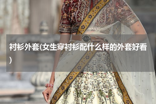 衬衫外套(女生穿衬衫配什么样的外套好看)