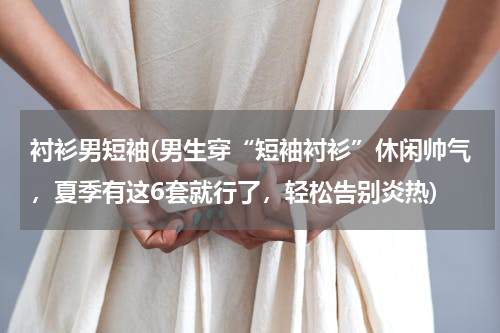 衬衫男短袖(男生穿“短袖衬衫”休闲帅气，夏季有这6套就行了，轻松告别炎热)
