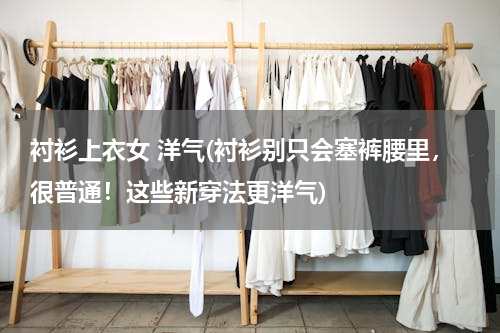 衬衫上衣女 洋气(衬衫别只会塞裤腰里，很普通！这些新穿法更洋气)
