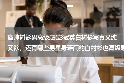 痞帅衬衫男高级感(彭冠英白衬衫写真又纯又欲，还有哪些男星身穿简约白衬衫也高级感爆棚？)