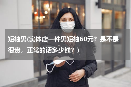 短袖男(实体店一件男短袖60元？是不是很贵，正常的话多少钱？)