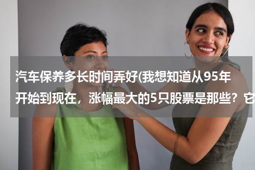 汽车保养多长时间弄好(我想知道从95年开始到现在，涨幅最大的5只股票是那些？它们分别各涨了多少倍？)