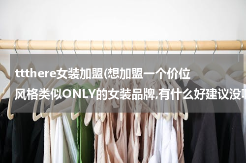 ttthere女装加盟(想加盟一个价位风格类似ONLY的女装品牌,有什么好建议没啊)
