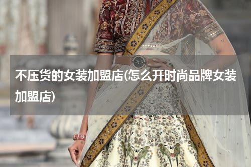 不压货的女装加盟店(怎么开时尚品牌女装加盟店)