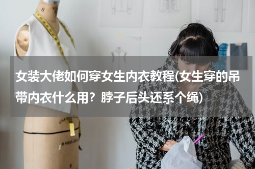 女装大佬如何穿女生内衣教程(女生穿的吊带内衣什么用？脖子后头还系个绳)