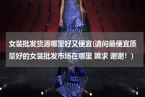 女装批发货源哪里好又便宜(请问最便宜质量好的女装批发市场在哪里 跪求 谢谢！)