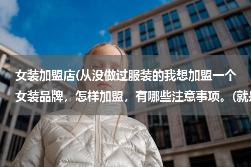 女装加盟店(从没做过服装的我想加盟一个女装品牌，怎样加盟，有哪些注意事项。(就是商场里的那种)谢谢帮忙了！)