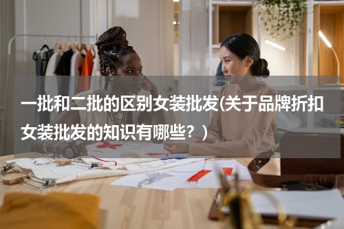 一批和二批的区别女装批发(关于品牌折扣女装批发的知识有哪些？)