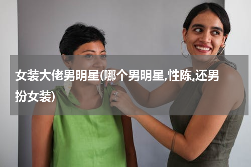 女装大佬男明星(哪个男明星,性陈,还男扮女装)