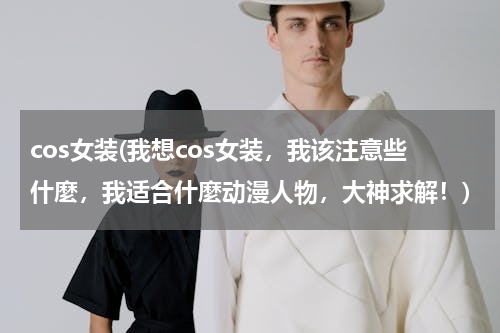 cos女装(我想cos女装，我该注意些什麼，我适合什麼动漫人物，大神求解！)