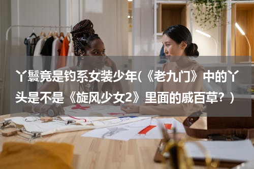 丫鬟竟是钓系女装少年(《老九门》中的丫头是不是《旋风少女2》里面的戚百草？)
