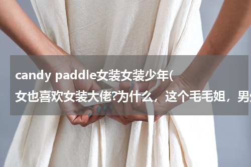 candy paddle女装女装少年(女也喜欢女装大佬?为什么，这个毛毛姐，男生是不喜欢这个鸠的，抖音上他一亿人气，9000万是女生吧！)