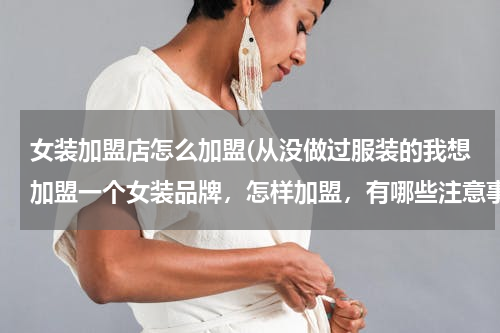 女装加盟店怎么加盟(从没做过服装的我想加盟一个女装品牌，怎样加盟，有哪些注意事项。(就是商场里的那种)谢谢帮忙了！)