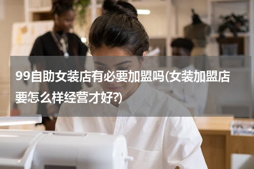 99自助女装店有必要加盟吗(女装加盟店要怎么样经营才好?)