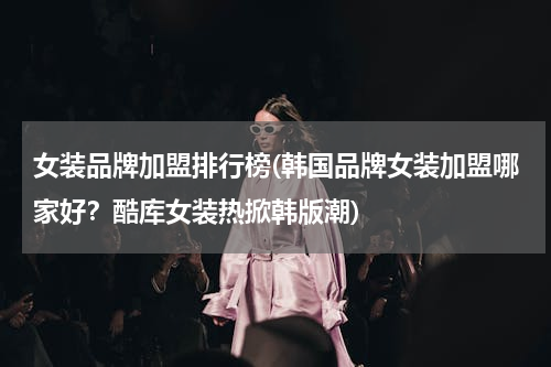 女装品牌加盟排行榜(韩国品牌女装加盟哪家好？酷库女装热掀韩版潮)