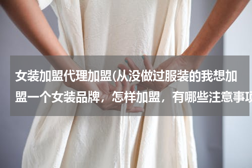 女装加盟代理加盟(从没做过服装的我想加盟一个女装品牌，怎样加盟，有哪些注意事项。(就是商场里的那种)谢谢帮忙了！)
