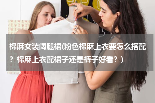 棉麻女装阔腿裙(粉色棉麻上衣要怎么搭配？棉麻上衣配裙子还是裤子好看？)