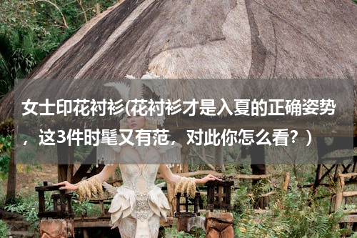 女士印花衬衫(花衬衫才是入夏的正确姿势，这3件时髦又有范，对此你怎么看？)