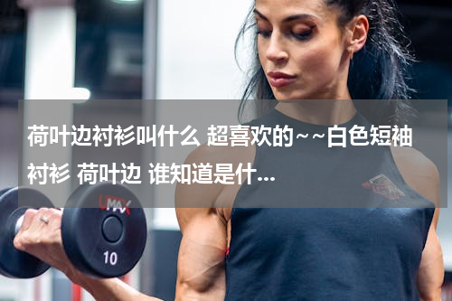 荷叶边衬衫叫什么 超喜欢的~~白色短袖衬衫 荷叶边 谁知道是什...