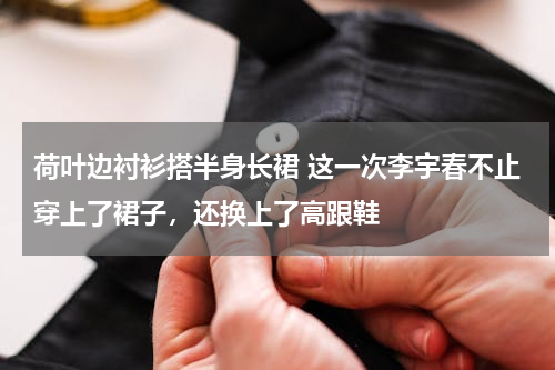 荷叶边衬衫搭半身长裙 这一次李宇春不止穿上了裙子，还换上了高跟鞋