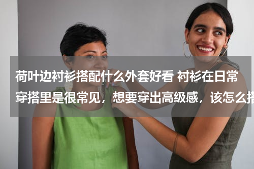 荷叶边衬衫搭配什么外套好看 衬衫在日常穿搭里是很常见，想要穿出高级感，该怎么搭配吗？