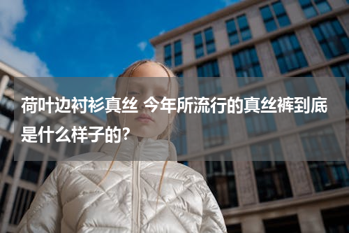 荷叶边衬衫真丝 今年所流行的真丝裤到底是什么样子的？