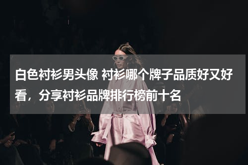 白色衬衫男头像 衬衫哪个牌子品质好又好看，分享衬衫品牌排行榜前十名