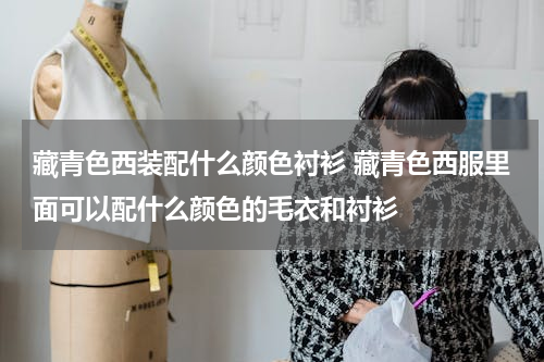 藏青色西装配什么颜色衬衫 藏青色西服里面可以配什么颜色的毛衣和衬衫