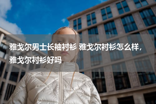 雅戈尔男士长袖衬衫 雅戈尔衬衫怎么样，雅戈尔衬衫好吗