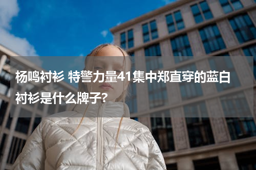 杨鸣衬衫 特警力量41集中郑直穿的蓝白衬衫是什么牌子?