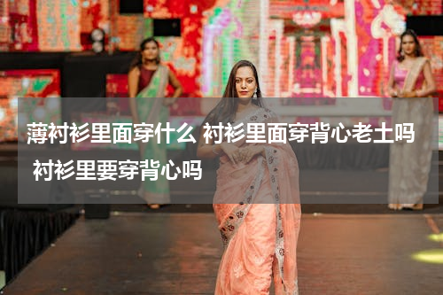 薄衬衫里面穿什么 衬衫里面穿背心老土吗 衬衫里要穿背心吗