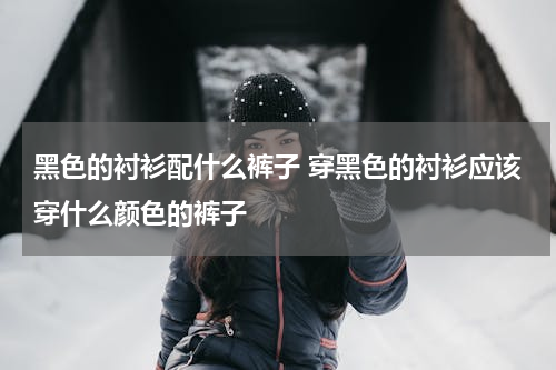 黑色的衬衫配什么裤子 穿黑色的衬衫应该穿什么颜色的裤子