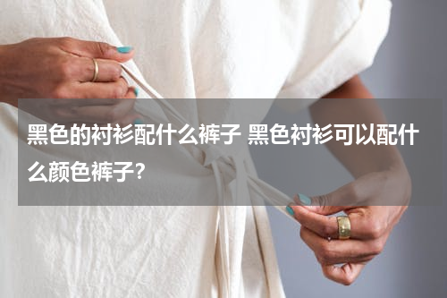 黑色的衬衫配什么裤子 黑色衬衫可以配什么颜色裤子？
