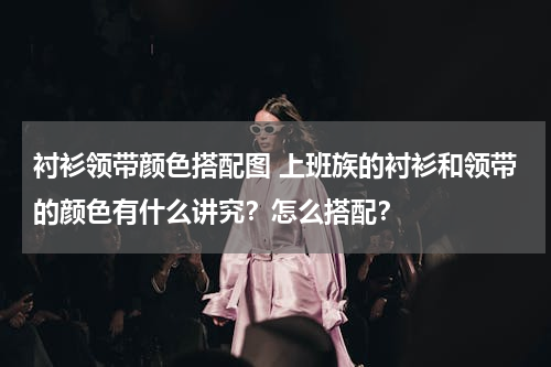 衬衫领带颜色搭配图 上班族的衬衫和领带的颜色有什么讲究？怎么搭配？