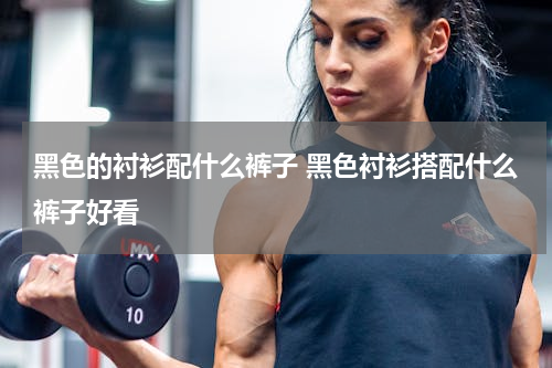 黑色的衬衫配什么裤子 黑色衬衫搭配什么裤子好看