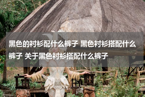 黑色的衬衫配什么裤子 黑色衬衫搭配什么裤子 关于黑色衬衫搭配什么裤子