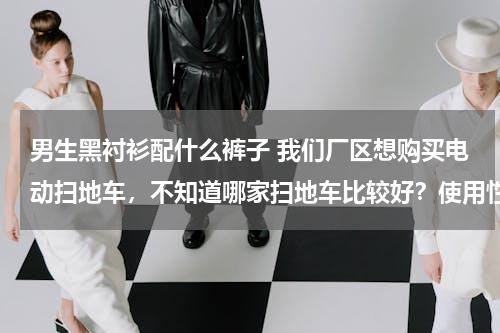 男生黑衬衫配什么裤子 我们厂区想购买电动扫地车，不知道哪家扫地车比较好？使用性能怎么样？