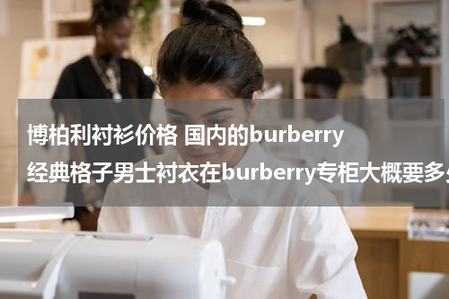 博柏利衬衫价格 国内的burberry经典格子男士衬衣在burberry专柜大概要多少钱？还有gucci的包在专柜大概价格范围是多少到多