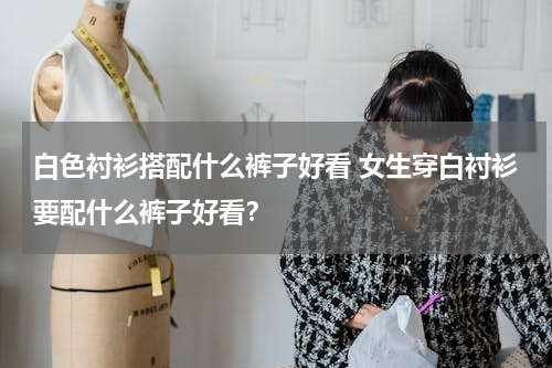 白色衬衫搭配什么裤子好看 女生穿白衬衫要配什么裤子好看？