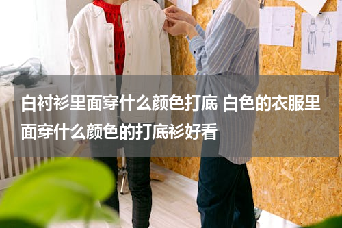 白衬衫里面穿什么颜色打底 白色的衣服里面穿什么颜色的打底衫好看