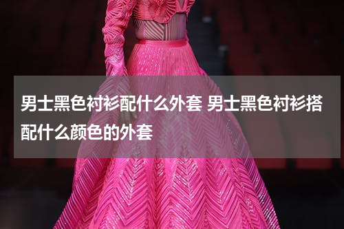 男士黑色衬衫配什么外套 男士黑色衬衫搭配什么颜色的外套