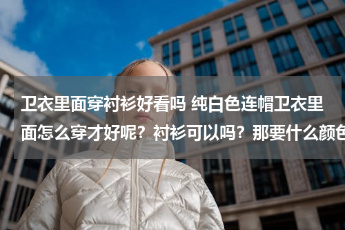卫衣里面穿衬衫好看吗 纯白色连帽卫衣里面怎么穿才好呢？衬衫可以吗？那要什么颜色的衬衫？（我是男生）
