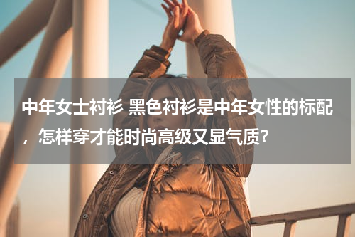 中年女士衬衫 黑色衬衫是中年女性的标配，怎样穿才能时尚高级又显气质？