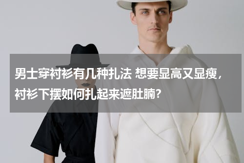 男士穿衬衫有几种扎法 想要显高又显瘦，衬衫下摆如何扎起来遮肚腩？