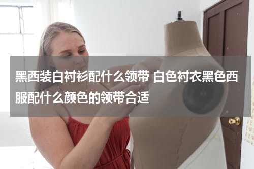 黑西装白衬衫配什么领带 白色衬衣黑色西服配什么颜色的领带合适