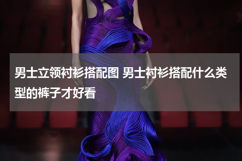 男士立领衬衫搭配图 男士衬衫搭配什么类型的裤子才好看
