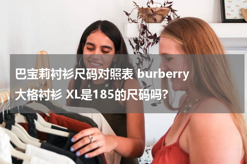 巴宝莉衬衫尺码对照表 burberry大格衬衫 XL是185的尺码吗?